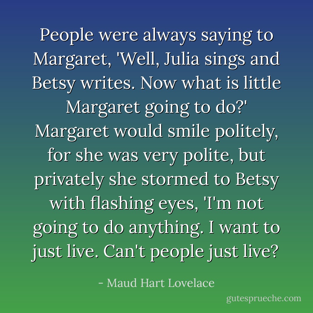 People were always saying to Margaret, 'Well, Julia sings and Betsy writes. Now what is little Margaret going to do?' Margaret would smile politely, for she was very polite, but privately she stormed to Betsy with flashing eyes, 'I'm not going to do anything. I want to just live. Can't people just live? - Maud Hart Lovelace