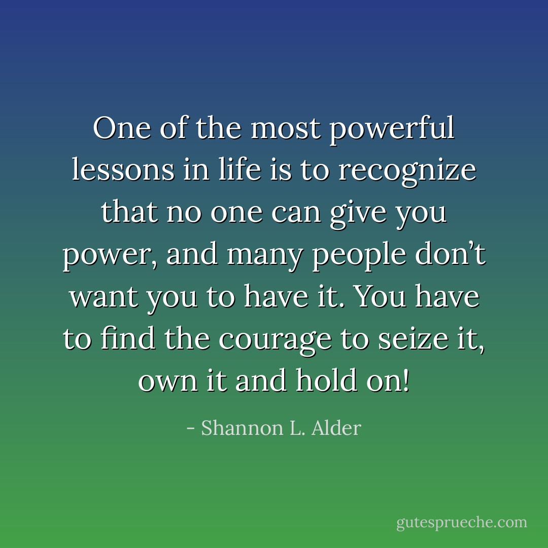 One of the most powerful lessons in life is to recognize that no one can give you power, and many people don’t want you to have it. You have to find the courage to seize it, own it and hold on! - Shannon L. Alder