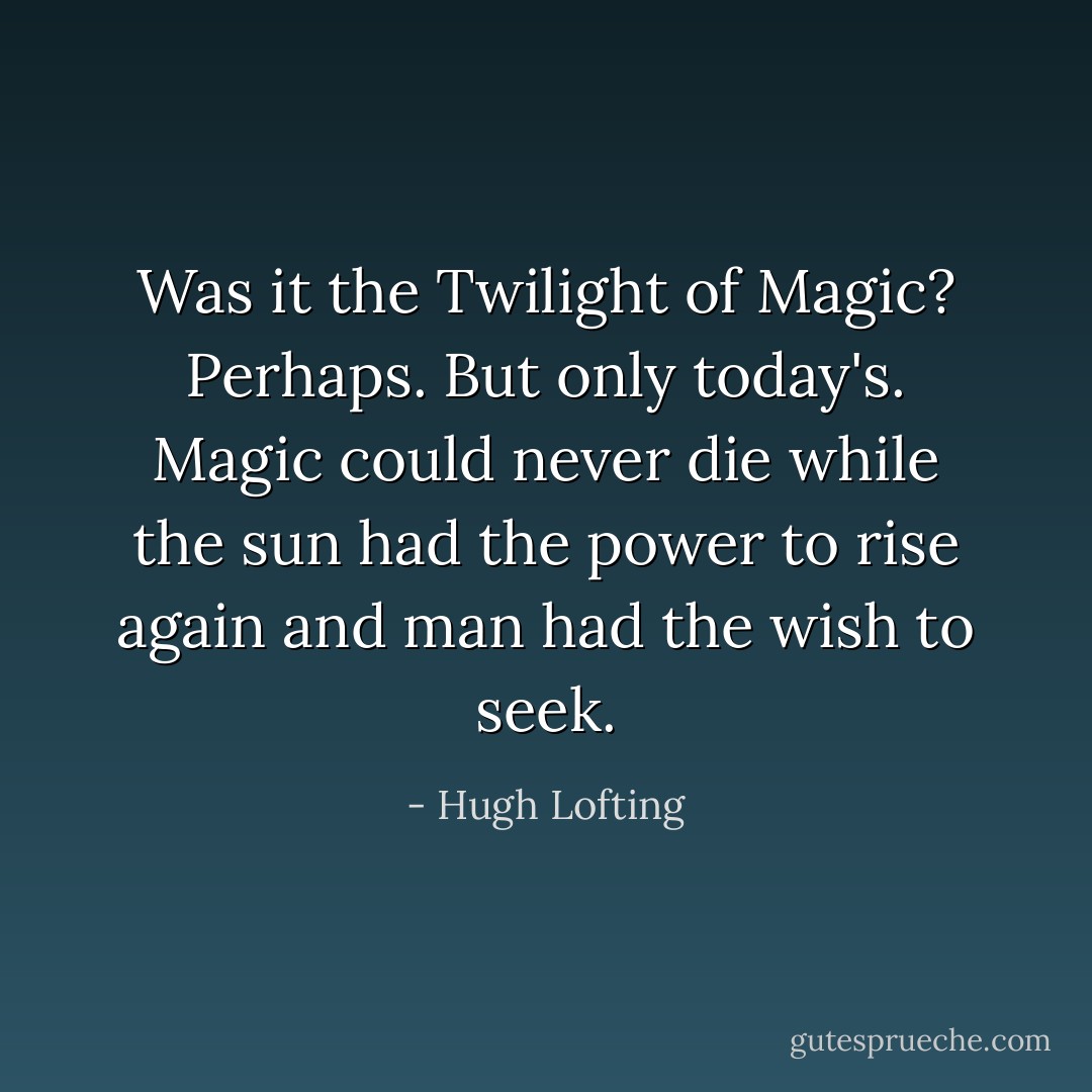 Was it the Twilight of Magic? Perhaps. But only today's. Magic could never die while the sun had the power to rise again and man had the wish to seek. - Hugh Lofting