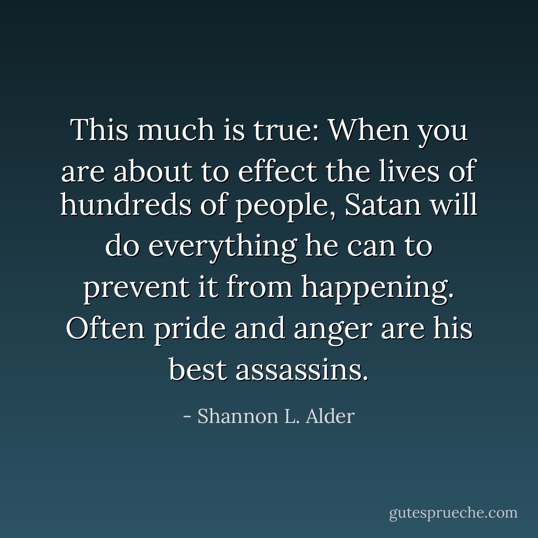This much is true: When you are about to effect the lives of hundreds of people, Satan will do everything he can to prevent it from happening. Often pride and anger are his best assassins. - Shannon L. Alder