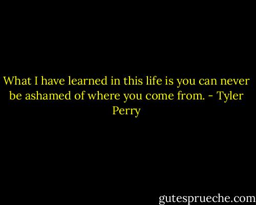 What I have learned in this life is you can never be ashamed of where you come from. - Tyler Perry