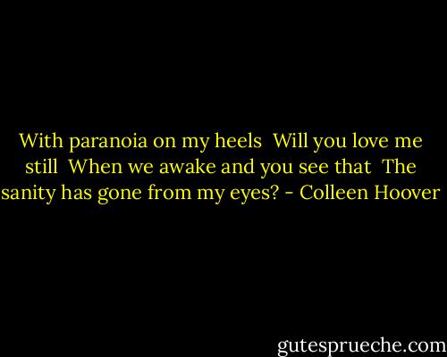 With paranoia on my heels <br />Will you love me still <br />When we awake and you see that <br />The sanity has gone from my eyes? - Colleen Hoover