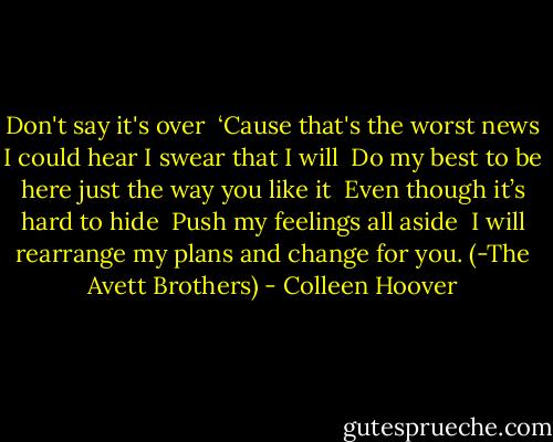 Don't say it's over <br />‘Cause that's the worst news I could hear I swear that I will <br />Do my best to be here just the way you like it <br />Even though it’s hard to hide <br />Push my feelings all aside <br />I will rearrange my plans and change for you. (-The Avett Brothers) - Colleen Hoover