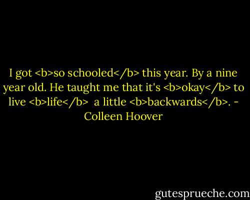 I got <b>so schooled</b> this year.<br />By a nine year old.<br />He taught me that it's <b>okay</b> to live <b>life</b> <br />a little <b>backwards</b>. - Colleen Hoover