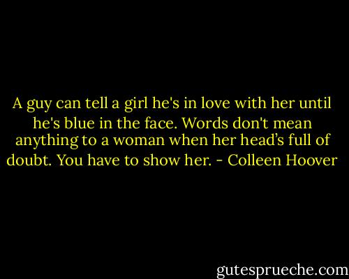 A guy can tell a girl he's in love with her until he's blue in the face. Words don't mean anything to a woman when her head’s full of doubt. You have to show her. - Colleen Hoover