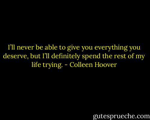 I’ll never be able to give you everything you deserve, but I’ll definitely spend the rest of my life trying. - Colleen Hoover