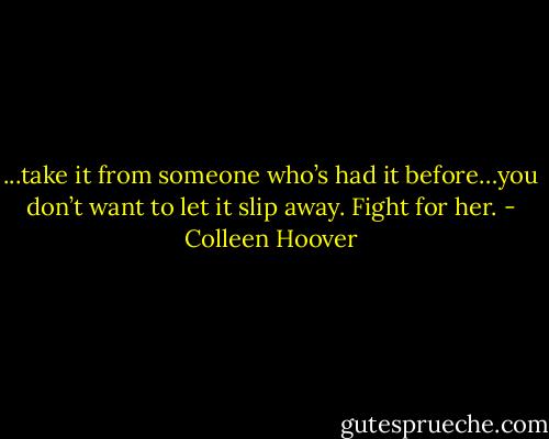 ...take it from someone who’s had it before…you don’t want to let it slip away. Fight for her. - Colleen Hoover