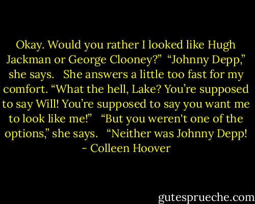 Okay. Would you rather I looked like Hugh Jackman or George Clooney?” <br />“Johnny Depp,” she says. <br /><br />She answers a little too fast for my comfort. “What the hell, Lake? You’re supposed to say Will! You’re supposed to say you want me to look like me!” <br /><br />“But you weren't one of the options,” she says. <br /><br />“Neither was Johnny Depp! - Colleen Hoover