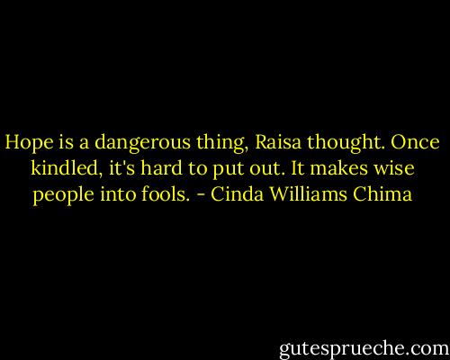Hope is a dangerous thing, Raisa thought. Once kindled, it's hard to put out. It makes wise people into fools. - Cinda Williams Chima