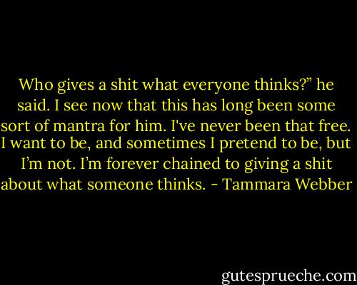 Who gives a shit what everyone thinks?” he said. I see now that this has long been some sort of mantra for him. I've never been that free. I want to be, and sometimes I pretend to be, but I’m not. I’m forever chained to giving a shit about what someone thinks. - Tammara Webber