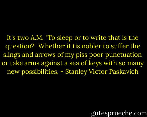 It's two A.M. "To sleep or to write that is the question?" Whether it tis nobler to suffer the slings and arrows of my piss poor punctuation or take arms against a sea of keys with so many new possibilities. - Stanley Victor Paskavich