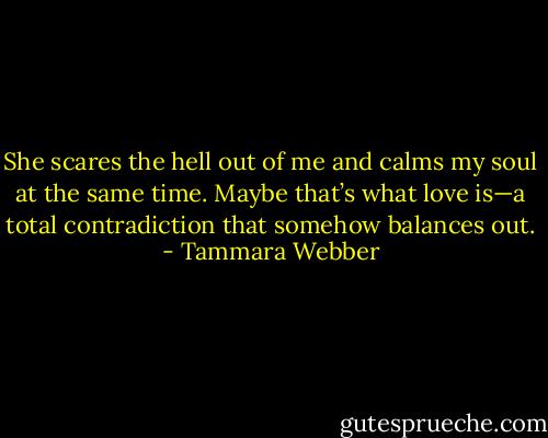She scares the hell out of me and calms my soul at the same time. Maybe that’s what love is—a total contradiction that somehow balances out. - Tammara Webber