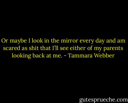 Or maybe I look in the mirror every day and am scared as shit that I’ll see either of my parents looking back at me. - Tammara Webber
