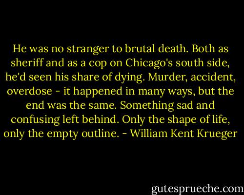 He was no stranger to brutal death. Both as sheriff and as a cop on Chicago's south side, he'd seen his share of dying. Murder, accident, overdose - it happened in many ways, but the end was the same. Something sad and confusing left behind. Only the shape of life, only the empty outline. - William Kent Krueger