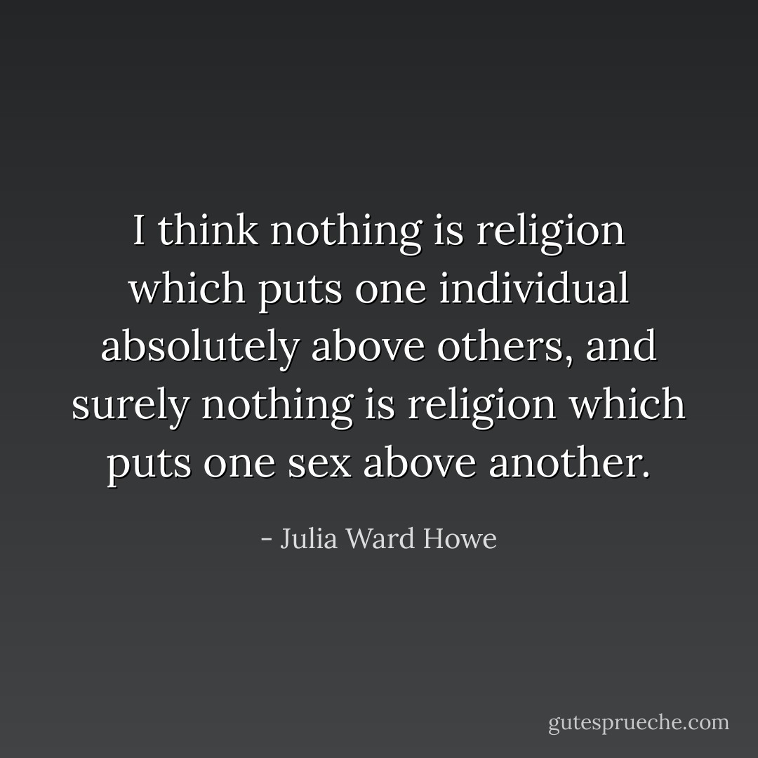 I think nothing is religion which puts one individual absolutely above others, and surely nothing is religion which puts one sex above another. - Julia Ward Howe