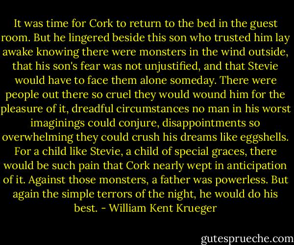 It was time for Cork to return to the bed in the guest room. But he lingered beside this son who trusted him lay awake knowing there were monsters in the wind outside, that his son's fear was not unjustified, and that Stevie would have to face them alone someday. There were people out there so cruel they would wound him for the pleasure of it, dreadful circumstances no man in his worst imaginings could conjure, disappointments so overwhelming they could crush his dreams like eggshells. For a child like Stevie, a child of special graces, there would be such pain that Cork nearly wept in anticipation of it. Against those monsters, a father was powerless. But again the simple terrors of the night, he would do his best. - William Kent Krueger