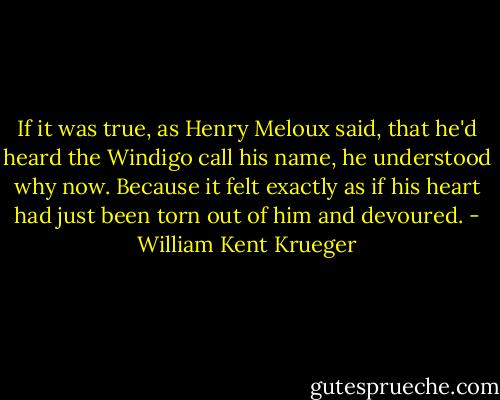 If it was true, as Henry Meloux said, that he'd heard the Windigo call his name, he understood why now. Because it felt exactly as if his heart had just been torn out of him and devoured. - William Kent Krueger