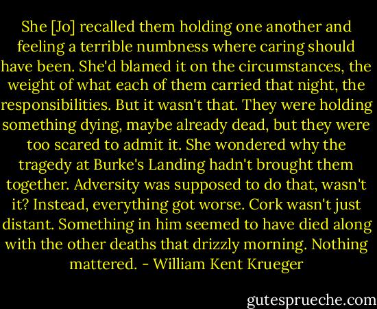 She [Jo] recalled them holding one another and feeling a terrible numbness where caring should have been. She'd blamed it on the circumstances, the weight of what each of them carried that night, the responsibilities. But it wasn't that. They were holding something dying, maybe already dead, but they were too scared to admit it.<br />She wondered why the tragedy at Burke's Landing hadn't brought them together. Adversity was supposed to do that, wasn't it? Instead, everything got worse. Cork wasn't just distant. Something in him seemed to have died along with the other deaths that drizzly morning. Nothing mattered. - William Kent Krueger