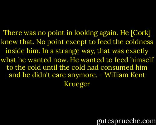 There was no point in looking again. He [Cork] knew that. No point except to feed the coldness inside him. In a strange way, that was exactly what he wanted now. He wanted to feed himself to the cold until the cold had consumed him and he didn't care anymore. - William Kent Krueger