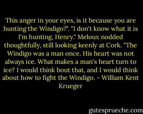This anger in your eyes, is it because you are hunting the Windigo?".<br />"I don't know what it is I'm hunting, Henry."<br />Meloux nodded thoughtfully, still looking keenly at Cork. "The Windigo was a man once. His heart was not always ice. What makes a man's heart turn to ice? I would think bout that, and I would think about how to fight the Windigo. - William Kent Krueger