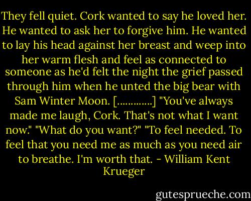 They fell quiet. Cork wanted to say he loved her. He wanted to ask her to forgive him. He wanted to lay his head against her breast and weep into her warm flesh and feel as connected to someone as he'd felt the night the grief passed through him when he unted the big bear with Sam Winter Moon.<br />[.............]<br />"You've always made me laugh, Cork. That's not what I want now."<br />"What do you want?"<br />"To feel needed. To feel that you need me as much as you need air to breathe. I'm worth that. - William Kent Krueger