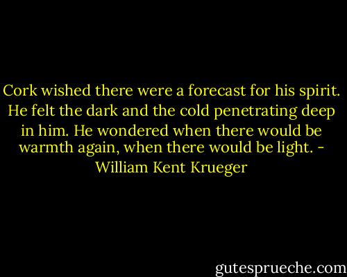 Cork wished there were a forecast for his spirit. He felt the dark and the cold penetrating deep in him. He wondered when there would be warmth again, when there would be light. - William Kent Krueger