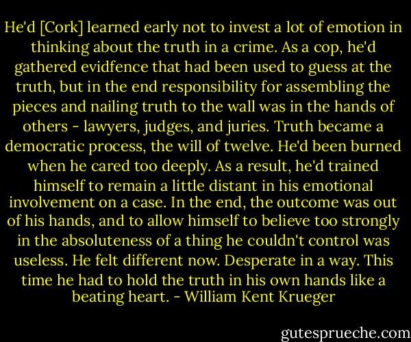 He'd [Cork] learned early not to invest a lot of emotion in thinking about the truth in a crime. As a cop, he'd gathered evidfence that had been used to guess at the truth, but in the end responsibility for assembling the pieces and nailing truth to the wall was in the hands of others - lawyers, judges, and juries. Truth became a democratic process, the will of twelve. He'd been burned when he cared too deeply. As a result, he'd trained himself to remain a little distant in his emotional involvement on a case. In the end, the outcome was out of his hands, and to allow himself to believe too strongly in the absoluteness of a thing he couldn't control was useless. He felt different now. Desperate in a way. This time he had to hold the truth in his own hands like a beating heart. - William Kent Krueger