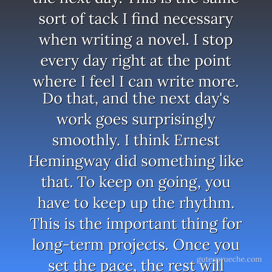 Sometimes I run fast when I feel like it, but if I increase the pace I shorten the amount of time I run, the point being to let the exhilaration I feel at the end of each run carry over to the next day. This is the same sort of tack I find necessary when writing a novel. I stop every day right at the point where I feel I can write more. Do that, and the next day's work goes surprisingly smoothly. I think Ernest Hemingway did something like that. To keep on going, you have to keep up the rhythm. This is the important thing for long-term projects. Once you set the pace, the rest will follow. The problem is getting the flywheel to spin at a set speed-and to get to that point takes as much concentration and effort as you can manage. - Haruki Murakami