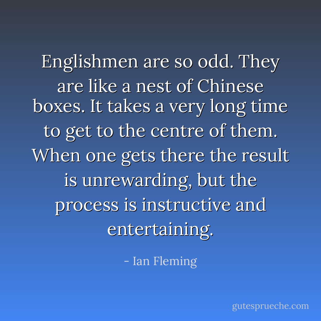 Englishmen are so odd. They are like a nest of Chinese boxes. It takes a very long time to get to the centre of them. When one gets there the result is unrewarding, but the process is instructive and entertaining. - Ian Fleming