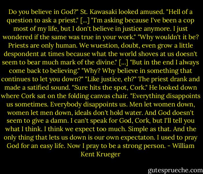 Do you believe in God?"<br />St. Kawasaki looked amused. "Hell of a question to ask a priest."<br />[...] "I'm asking because I've been a cop most of my life, but I don't believe in justice anymore. I just wondered if the same was true in your work."<br />"Why wouldn't it be? Priests are only human. We wuestion, doubt, even grow a little despondent at times because what the world shoves at us doesn't seem to bear much mark of the divine." [...] "But in the end I always come back to believing."<br />"Why? Why believe in something that continues to let you down?"<br />"Like justice, eh?" The priest drank and made a satified sound. "Sure hits the spot, Cork." He looked down where Cork sat on the folding canvas chair. "Everything disappoints us sometimes. Everybody disappoints us. Men let women down, women let men down, ideals don't hold water. And God doesn't seem to give a damn. I can't speak for God, Cork, but I'll tell you what I think. I think we expect too much. Simple as that. And the only thing that lets us down is our own expectaton. I used to pray God for an easy life. Now I pray to be a strong person. - William Kent Krueger