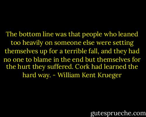 The bottom line was that people who leaned too heavily on someone else were setting themselves up for a terrible fall, and they had no one to blame in the end but themselves for the hurt they suffered.<br />Cork had learned the hard way. - William Kent Krueger