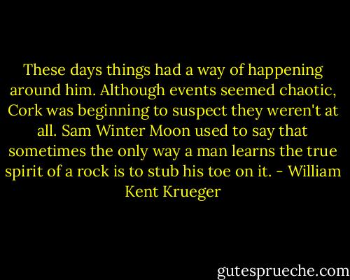 These days things had a way of happening around him. Although events seemed chaotic, Cork was beginning to suspect they weren't at all. Sam Winter Moon used to say that sometimes the only way a man learns the true spirit of a rock is to stub his toe on it. - William Kent Krueger