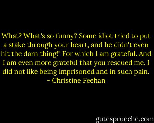 What? What's so funny? Some idiot tried to put a stake through your heart, and he didn't even hit the darn thing!"<br />For which I am grateful. And I am even more grateful that you rescued me. I did not like being imprisoned and in such pain. - Christine Feehan