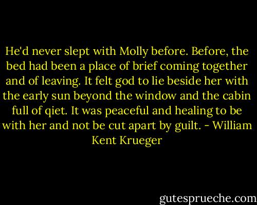 He'd never slept with Molly before. Before, the bed had been a place of brief coming together and of leaving. It felt god to lie beside her with the early sun beyond the window and the cabin full of qiet. It was peaceful and healing to be with her and not be cut apart by guilt. - William Kent Krueger
