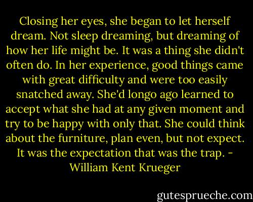 Closing her eyes, she began to let herself dream. Not sleep dreaming, but dreaming of how her life might be. It was a thing she didn't often do. In her experience, good things came with great difficulty and were too easily snatched away. She'd longo ago learned to accept what she had at any given moment and try to be happy with only that. She could think about the furniture, plan even, but not expect. It was the expectation that was the trap. - William Kent Krueger