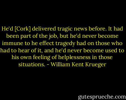 He'd [Cork] delivered tragic news before. It had been part of the job, but he'd never become immune to he effect tragedy had on those who had to hear of it, and he'd never become used to his own feeling of helplessness in those situations. - William Kent Krueger
