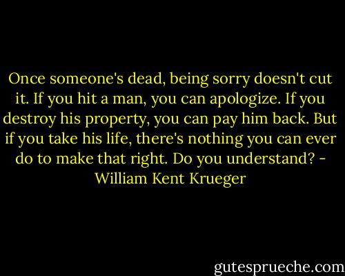 Once someone's dead, being sorry doesn't cut it. If you hit a man, you can apologize. If you destroy his property, you can pay him back. But if you take his life, there's nothing you can ever do to make that right. Do you understand? - William Kent Krueger