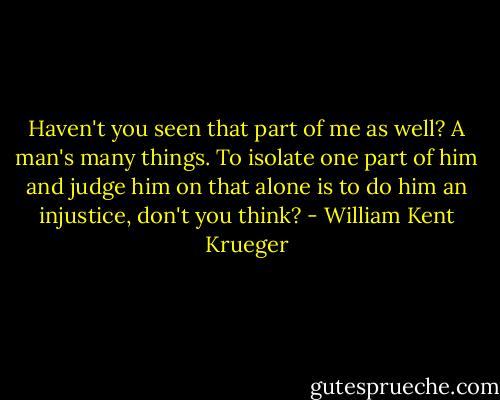 Haven't you seen that part of me as well? A man's many things. To isolate one part of him and judge him on that alone is to do him an injustice, don't you think? - William Kent Krueger