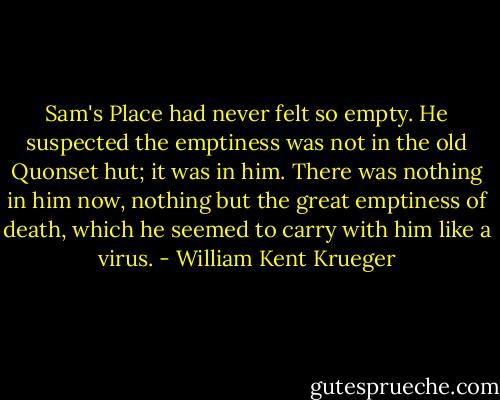 Sam's Place had never felt so empty. He suspected the emptiness was not in the old Quonset hut; it was in him. There was nothing in him now, nothing but the great emptiness of death, which he seemed to carry with him like a virus. - William Kent Krueger