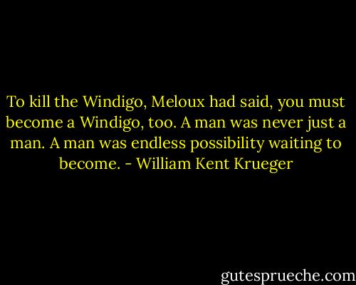 To kill the Windigo, Meloux had said, you must become a Windigo, too.<br />A man was never just a man. A man was endless possibility waiting to become. - William Kent Krueger