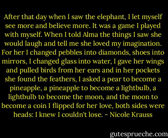 After that day when I saw the elephant, I let myself see more and believe more. It was a game I played with myself. When I told Alma the things I saw she would laugh and tell me she loved my imagination. For her I changed pebbles into diamonds, shoes into mirrors, I changed glass into water, I gave her wings and pulled birds from her ears and in her pockets she found the feathers, I asked a pear to become a pineapple, a pineapple to become a lightbulb, a lightbulb to become the moon, and the moon to become a coin I flipped for her love, both sides were heads: I knew I couldn't lose. - Nicole Krauss