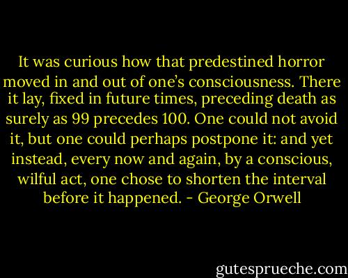It was curious how that predestined horror moved in and out of one’s consciousness. There it lay, fixed in future times, preceding death as surely as 99 precedes 100. One could not avoid it, but one could perhaps postpone it: and yet instead, every now and again, by a conscious, wilful act, one chose to shorten the interval before it happened. - George Orwell