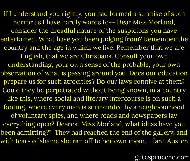 If I understand you rightly, you had formed a surmise of such horror as I have hardly words to-- Dear Miss Morland, consider the dreadful nature of the suspicions you have entertained. What have you been judging from? Remember the country and the age in which we live. Remember that we are English, that we are Christians. Consult your own understanding, your own sense of the probable, your own observation of what is passing around you. Does our education prepare us for such atrocities? Do our laws connive at them? Could they be perpetrated without being known, in a country like this, where social and literary intercourse is on such a footing, where every man is surrounded by a neighbourhood of voluntary spies, and where roads and newspapers lay everything open? Dearest Miss Morland, what ideas have you been admitting?"<br /><br />They had reached the end of the gallery, and with tears of shame she ran off to her own room. - Jane Austen