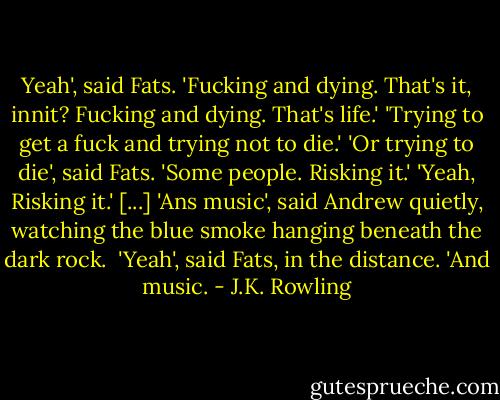 Yeah', said Fats. 'Fucking and dying. That's it, innit? Fucking and dying. That's life.'<br />'Trying to get a fuck and trying not to die.'<br />'Or trying to die', said Fats. 'Some people. Risking it.'<br />'Yeah, Risking it.'<br />[...]<br />'Ans music', said Andrew quietly, watching the blue smoke hanging beneath the dark rock. <br />'Yeah', said Fats, in the distance. 'And music. - J.K. Rowling