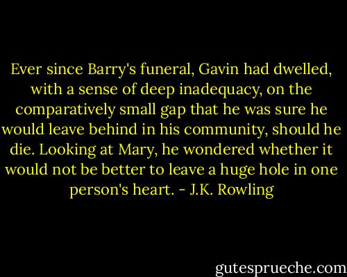 Ever since Barry's funeral, Gavin had dwelled, with a sense of deep inadequacy, on the comparatively small gap that he was sure he would leave behind in his community, should he die. Looking at Mary, he wondered whether it would not be better to leave a huge hole in one person's heart. - J.K. Rowling