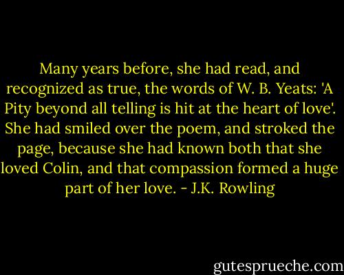 Many years before, she had read, and recognized as true, the words of W. B. Yeats: 'A Pity beyond all telling is hit at the heart of love'. She had smiled over the poem, and stroked the page, because she had known both that she loved Colin, and that compassion formed a huge part of her love. - J.K. Rowling