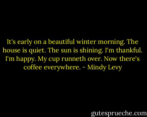 It's early on a beautiful winter morning. The house is quiet. The sun is shining. I'm thankful. I'm happy. My cup runneth over. Now there's coffee everywhere. - Mindy Levy