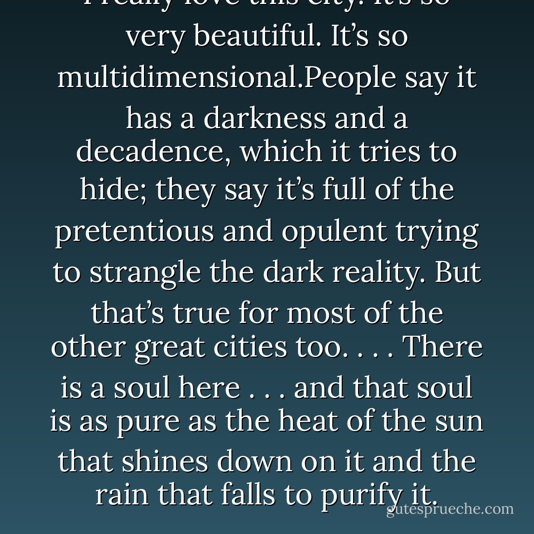 I really love this city. It’s so very beautiful. It’s so multidimensional.People say it has a darkness and a decadence, which it tries to hide; they say it’s full of the pretentious and opulent trying to strangle the dark reality. But that’s true for most of the other great cities too. . . .<br />There is a soul here . . . and that soul is as pure as the heat of the sun that shines down on it and the rain that falls to purify it. - Umair Naeem