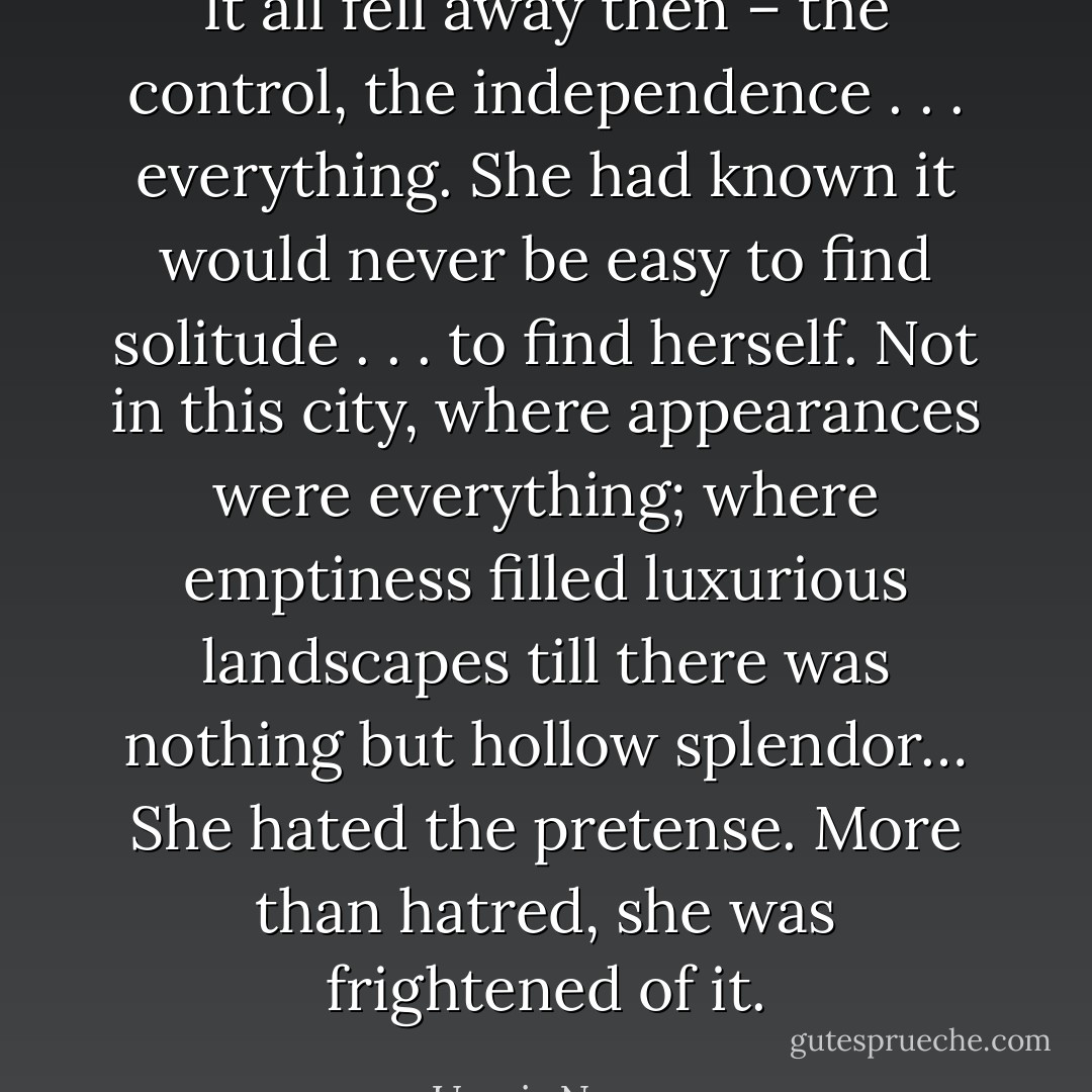 It all fell away then – the control, the independence . . . everything. She had known it would never be easy to find<br />solitude . . . to find herself. Not in this city, where appearances were everything; where emptiness filled luxurious landscapes till there was nothing but hollow splendor…<br />She hated the pretense.<br />More than hatred, she was frightened of it. - Umair Naeem