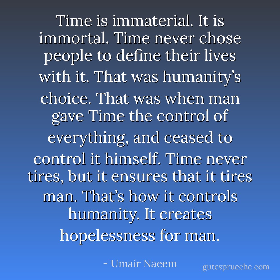 Time is immaterial. It is immortal.<br />Time never chose people to define their lives with it. That was humanity’s choice. That was when man gave Time the control of everything, and ceased to control it himself. Time never tires, but it ensures that it tires man. That’s how it controls humanity.<br />It creates hopelessness for man. - Umair Naeem